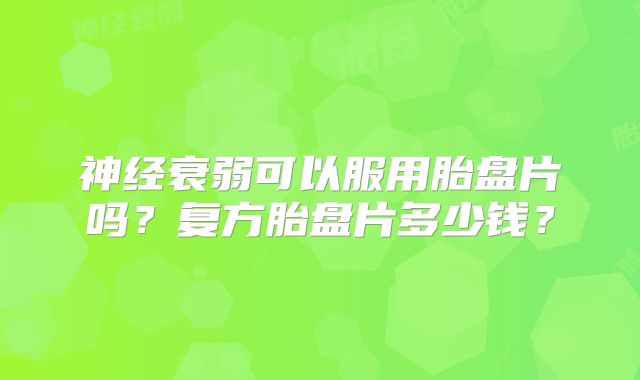 神经衰弱可以服用胎盘片吗?复方胎盘片多少钱?