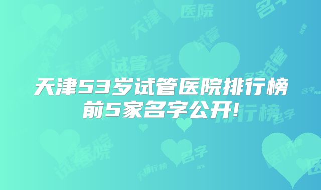 天津53岁试管医院排行榜前5家名字公开!