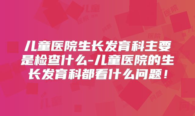 儿童医院生长发育科主要是检查什么-儿童医院的生长发育科都看什么问题！