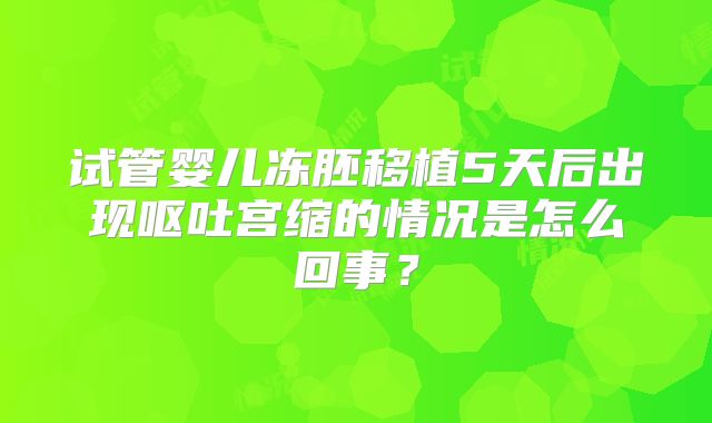 试管婴儿冻胚移植5天后出现呕吐宫缩的情况是怎么回事?