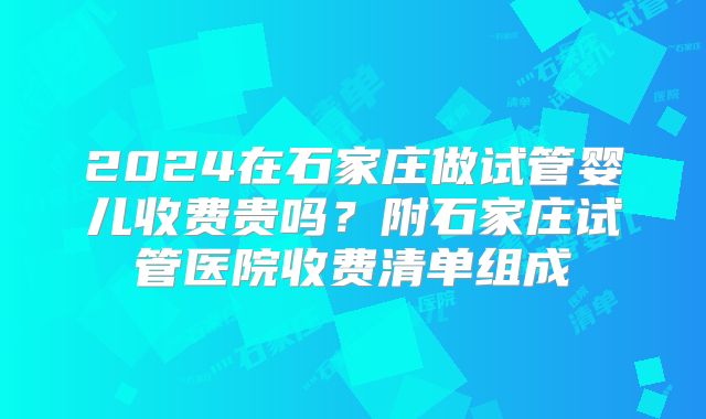 2024在石家庄做试管婴儿收费贵吗?附石家庄试管医院收费清单组成