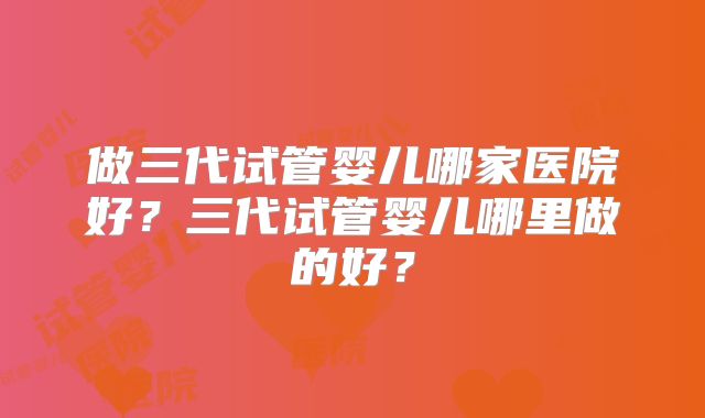 做三代试管婴儿哪家医院好？三代试管婴儿哪里做的好？