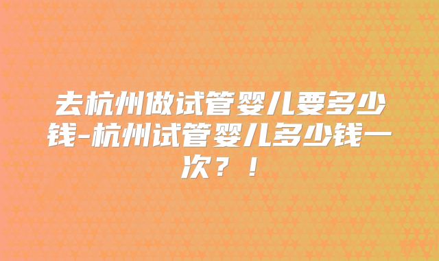 去杭州做试管婴儿要多少钱-杭州试管婴儿多少钱一次？！