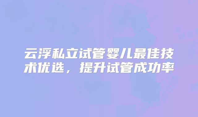 云浮私立试管婴儿最佳技术优选，提升试管成功率