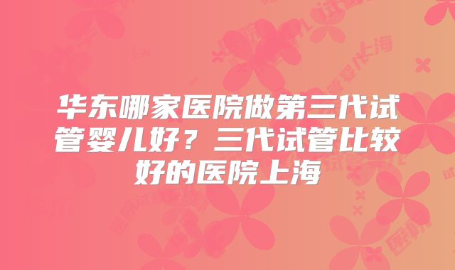 华东哪家医院做第三代试管婴儿好？三代试管比较好的医院上海