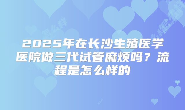 2025年在长沙生殖医学医院做三代试管麻烦吗？流程是怎么样的