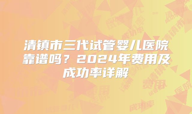 清镇市三代试管婴儿医院靠谱吗?2024年费用及成功率详解