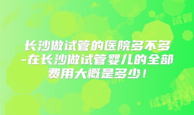 长沙做试管的医院多不多-在长沙做试管婴儿的全部费用大概是多少！