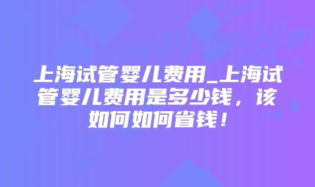 上海试管婴儿费用_上海试管婴儿费用是多少钱，该如何如何省钱！