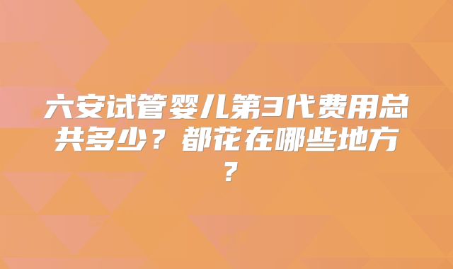 六安试管婴儿第3代费用总共多少？都花在哪些地方？