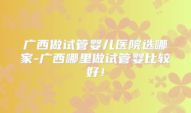 广西做试管婴儿医院选哪家-广西哪里做试管婴比较好！