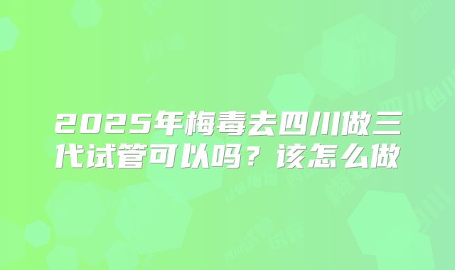 2025年梅毒去四川做三代试管可以吗？该怎么做