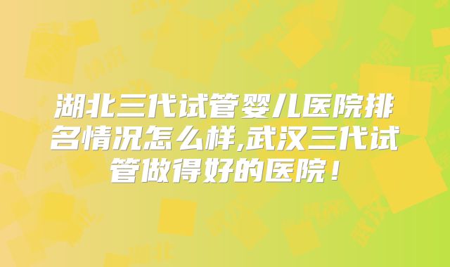 湖北三代试管婴儿医院排名情况怎么样,武汉三代试管做得好的医院！