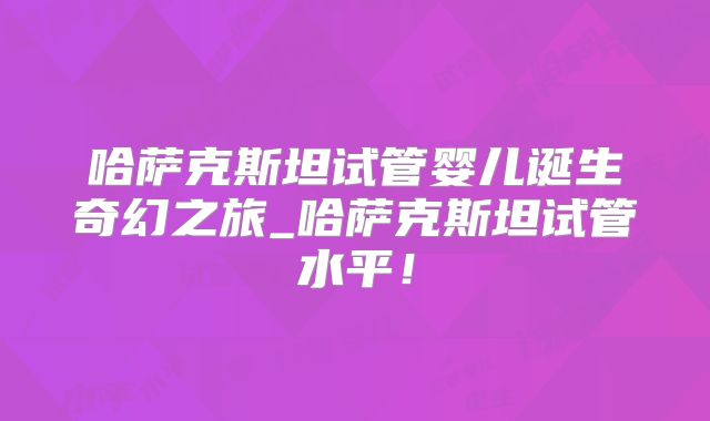 哈萨克斯坦试管婴儿诞生奇幻之旅_哈萨克斯坦试管水平！