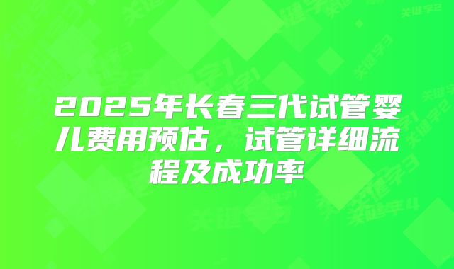 2025年长春三代试管婴儿费用预估,试管详细流程及成功率