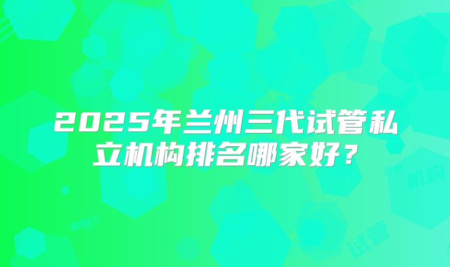 2025年兰州三代试管私立机构排名哪家好?