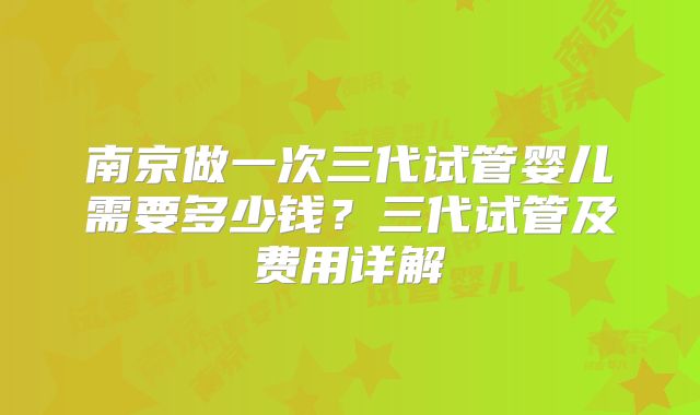 南京做一次三代试管婴儿需要多少钱?三代试管及费用详解