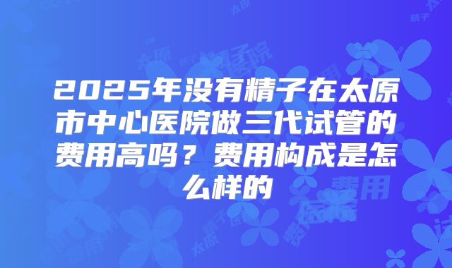2025年没有精子在太原市中心医院做三代试管的费用高吗?费用构成是怎么样的