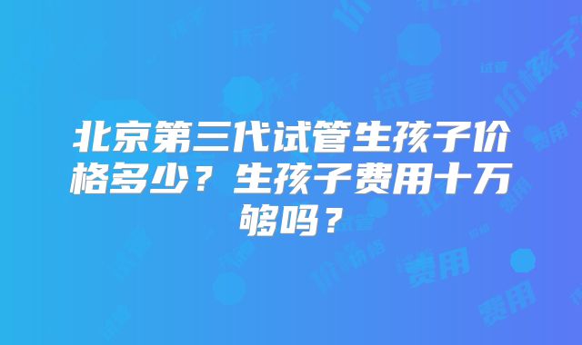 北京第三代试管生孩子价格多少？生孩子费用十万够吗？
