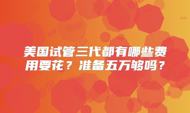 美国试管三代都有哪些费用要花？准备五万够吗？