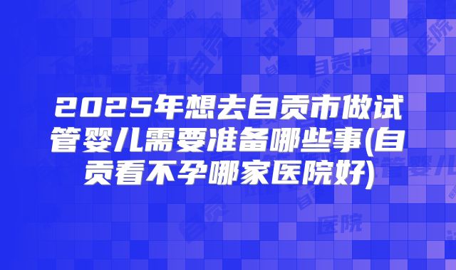 2025年想去自贡市做试管婴儿需要准备哪些事(自贡看不孕哪家医院好)