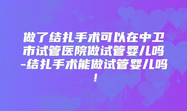做了结扎手术可以在中卫市试管医院做试管婴儿吗-结扎手术能做试管婴儿吗!
