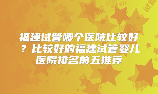 福建试管哪个医院比较好？比较好的福建试管婴儿医院排名前五推荐
