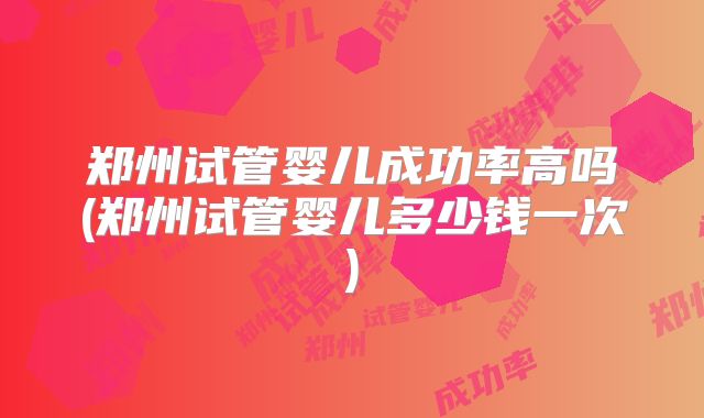 郑州试管婴儿成功率高吗(郑州试管婴儿多少钱一次)