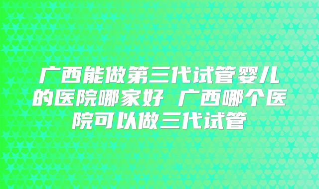 广西能做第三代试管婴儿的医院哪家好 广西哪个医院可以做三代试管
