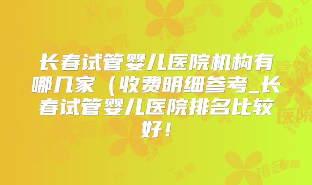 长春试管婴儿医院机构有哪几家（收费明细参考_长春试管婴儿医院排名比较好！
