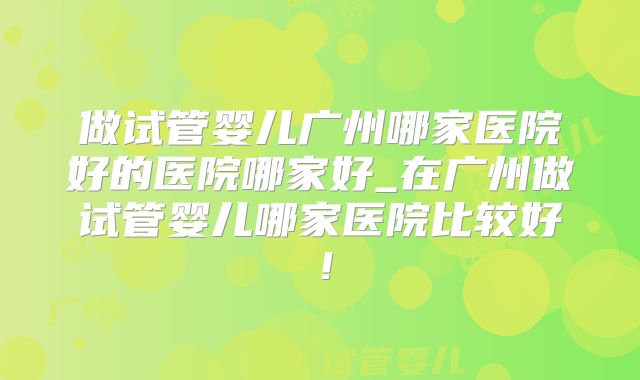 做试管婴儿广州哪家医院好的医院哪家好_在广州做试管婴儿哪家医院比较好！