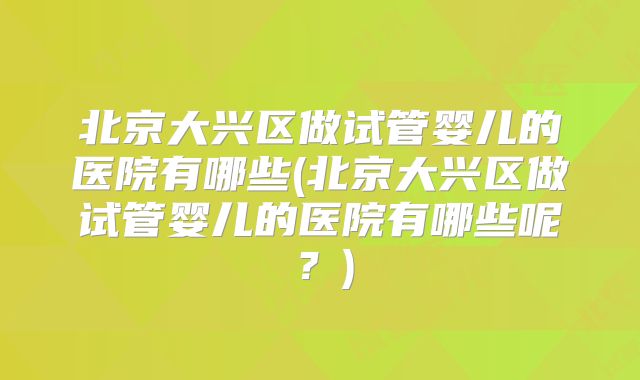 北京大兴区做试管婴儿的医院有哪些(北京大兴区做试管婴儿的医院有哪些呢？)