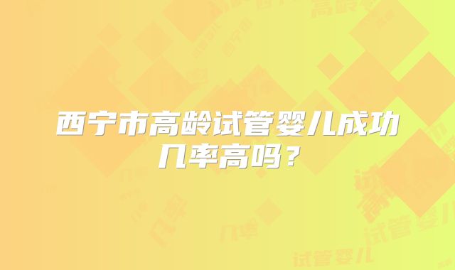 西宁市高龄试管婴儿成功几率高吗？