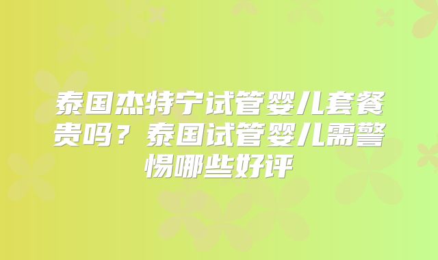 泰国杰特宁试管婴儿套餐贵吗？泰国试管婴儿需警惕哪些好评