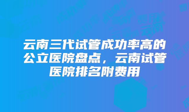 云南三代试管成功率高的公立医院盘点，云南试管医院排名附费用