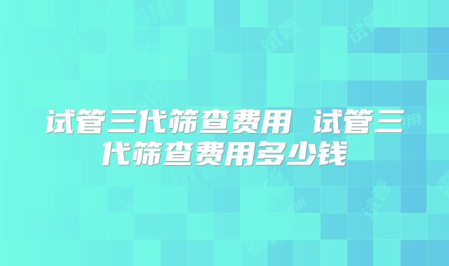 试管三代筛查费用 试管三代筛查费用多少钱