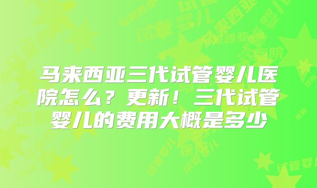马来西亚三代试管婴儿医院怎么?更新!三代试管婴儿的费用大概是多少