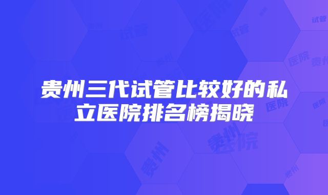 贵州三代试管比较好的私立医院排名榜揭晓