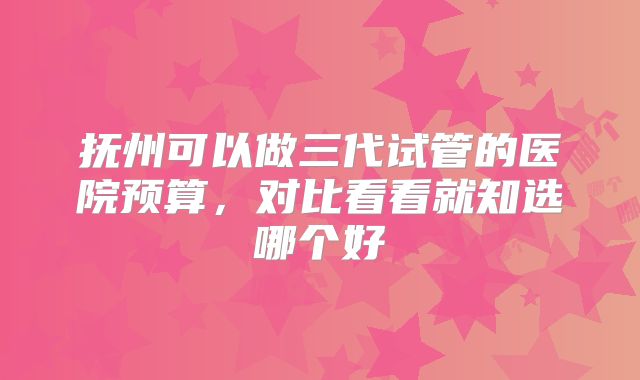 抚州可以做三代试管的医院预算，对比看看就知选哪个好