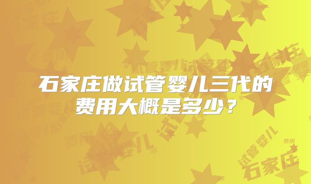 石家庄做试管婴儿三代的费用大概是多少?