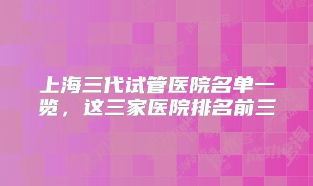 上海三代试管医院名单一览，这三家医院排名前三