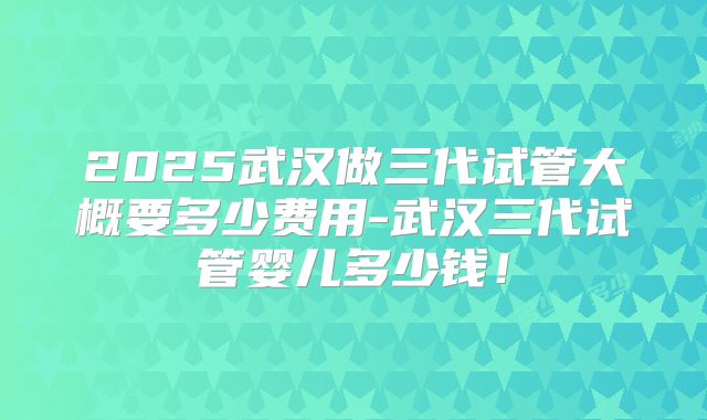 2025武汉做三代试管大概要多少费用-武汉三代试管婴儿多少钱！