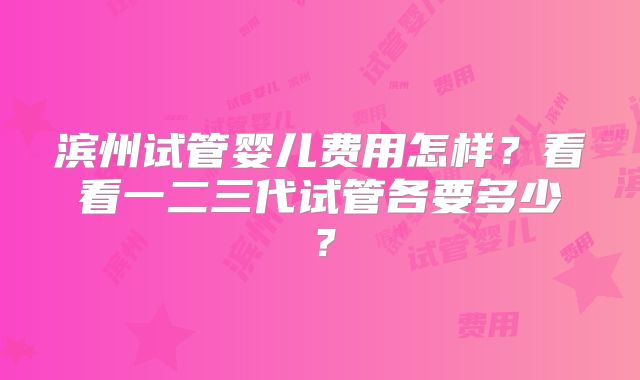 滨州试管婴儿费用怎样？看看一二三代试管各要多少？