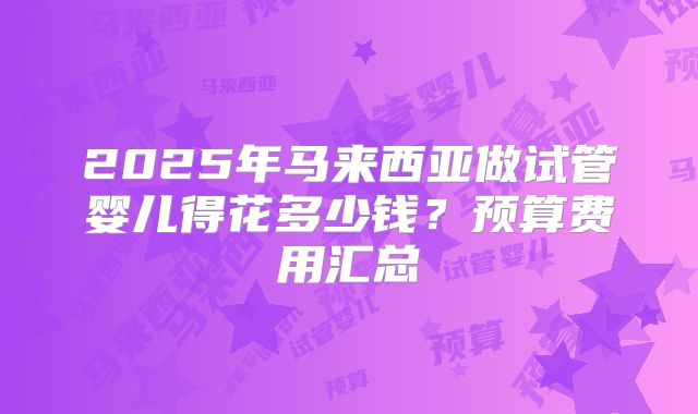 2025年马来西亚做试管婴儿得花多少钱?预算费用汇总