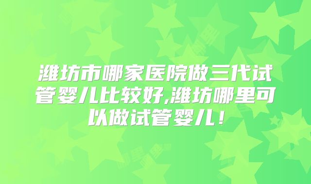 潍坊市哪家医院做三代试管婴儿比较好,潍坊哪里可以做试管婴儿！