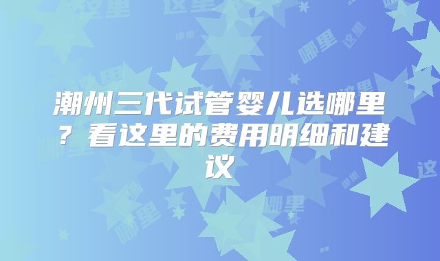 潮州三代试管婴儿选哪里？看这里的费用明细和建议