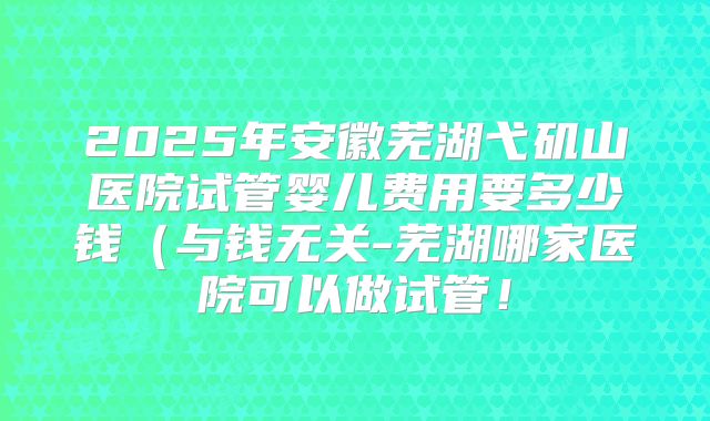 2025年安徽芜湖弋矶山医院试管婴儿费用要多少钱（与钱无关-芜湖哪家医院可以做试管！