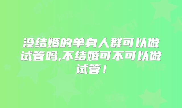 没结婚的单身人群可以做试管吗,不结婚可不可以做试管！