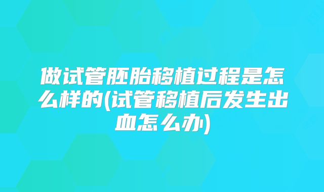 做试管胚胎移植过程是怎么样的(试管移植后发生出血怎么办)