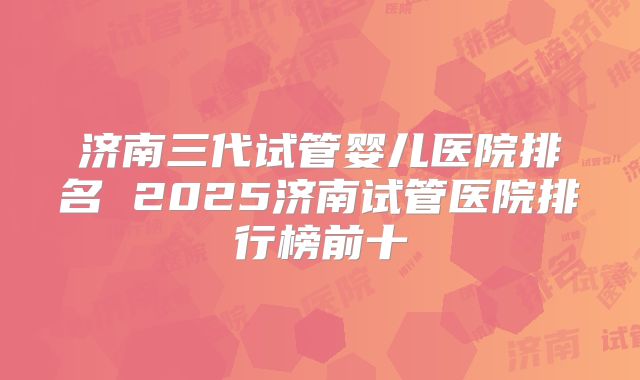 济南三代试管婴儿医院排名 2025济南试管医院排行榜前十